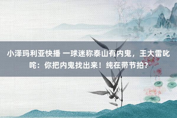 小泽玛利亚快播 一球迷称泰山有内鬼，王大雷叱咤：你把内鬼找出来！纯在带节拍？