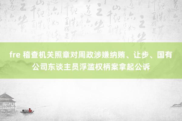 fre 稽查机关照章对周政涉嫌纳贿、让步、国有公司东谈主员浮滥权柄案拿起公诉