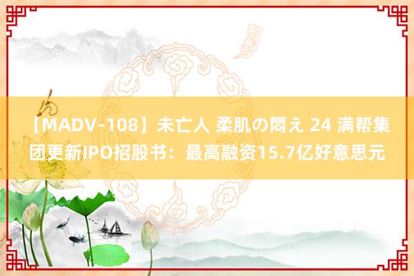 【MADV-108】未亡人 柔肌の悶え 24 满帮集团更新IPO招股书：最高融资15.7亿好意思元