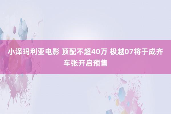 小泽玛利亚电影 顶配不超40万 极越07将于成齐车张开启预售