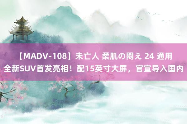 【MADV-108】未亡人 柔肌の悶え 24 通用全新SUV首发亮相！配15英寸大屏，官宣导入国内