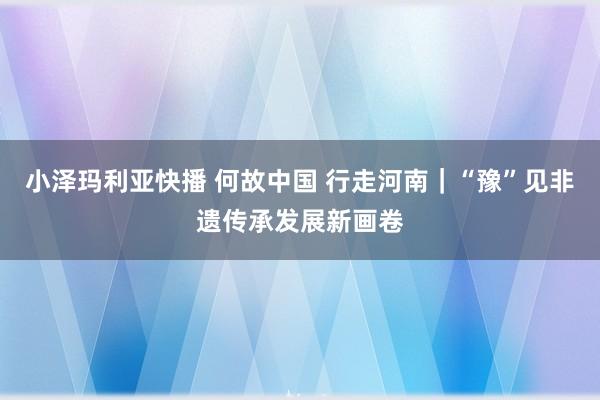 小泽玛利亚快播 何故中国 行走河南｜“豫”见非遗传承发展新画卷