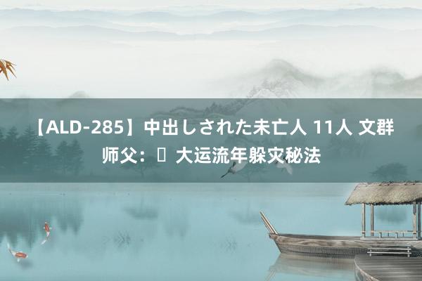 【ALD-285】中出しされた未亡人 11人 文群师父：​大运流年躲灾秘法