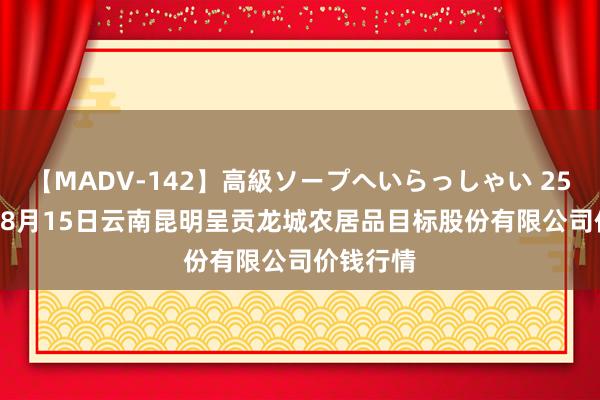 【MADV-142】高級ソープへいらっしゃい 25 2024年8月15日云南昆明呈贡龙城农居品目标股份有限公司价钱行情