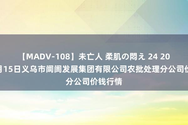 【MADV-108】未亡人 柔肌の悶え 24 2024年8月15日义乌市阛阓发展集团有限公司农批处理分公司价钱行情