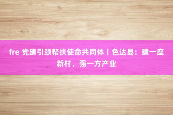 fre 党建引颈帮扶使命共同体丨色达县：建一座新村，强一方产业