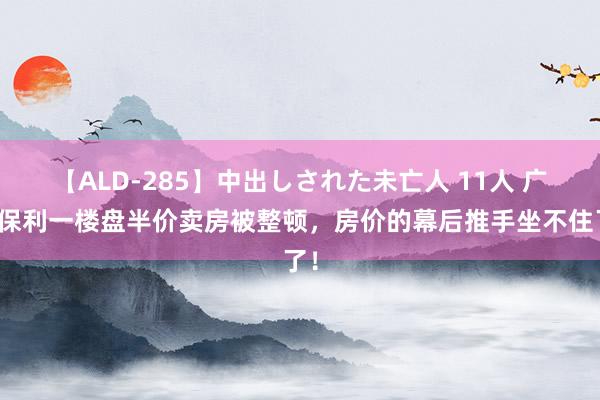 【ALD-285】中出しされた未亡人 11人 广东保利一楼盘半价卖房被整顿，房价的幕后推手坐不住了！