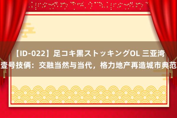 【ID-022】足コキ黒ストッキングOL 三亚湾壹号技俩：交融当然与当代，格力地产再造城市典范