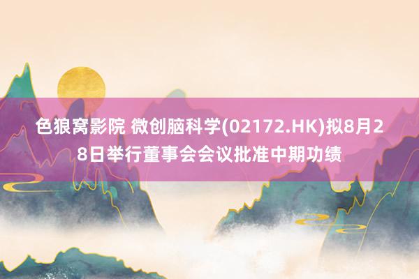 色狼窝影院 微创脑科学(02172.HK)拟8月28日举行董事会会议批准中期功绩