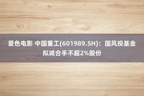 爱色电影 中国重工(601989.SH)：国风投基金拟减合手不超2%股份