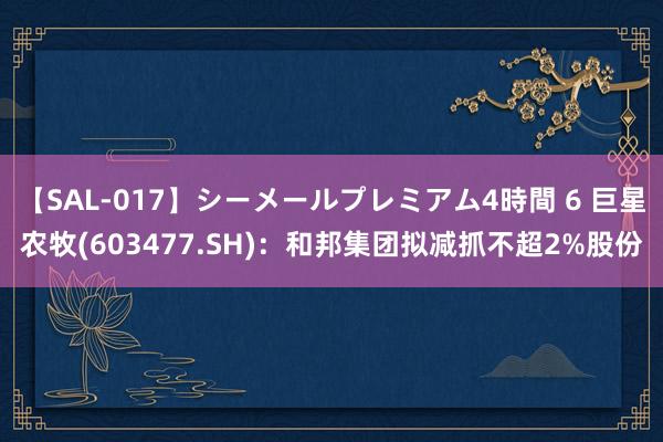 【SAL-017】シーメールプレミアム4時間 6 巨星农牧(603477.SH)：和邦集团拟减抓不超2%股份