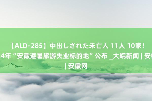 【ALD-285】中出しされた未亡人 11人 10家！2024年“安徽避暑旅游失业标的地”公布 _大皖新闻 | 安徽网