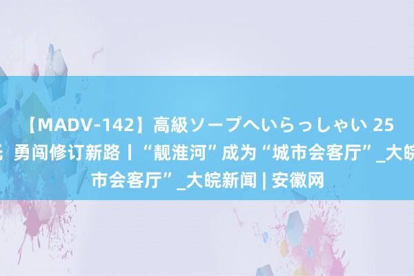 【MADV-142】高級ソープへいらっしゃい 25 铭记殷殷嘱托  勇闯修订新路丨“靓淮河”成为“城市会客厅”_大皖新闻 | 安徽网