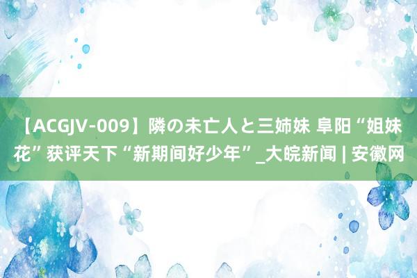 【ACGJV-009】隣の未亡人と三姉妹 阜阳“姐妹花”获评天下“新期间好少年”_大皖新闻 | 安徽网