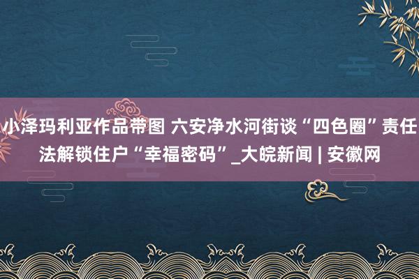 小泽玛利亚作品带图 六安净水河街谈“四色圈”责任法解锁住户“幸福密码”_大皖新闻 | 安徽网