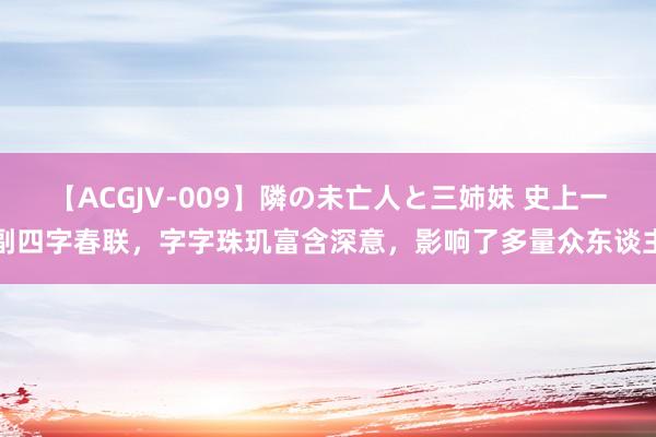 【ACGJV-009】隣の未亡人と三姉妹 史上一副四字春联，字字珠玑富含深意，影响了多量众东谈主