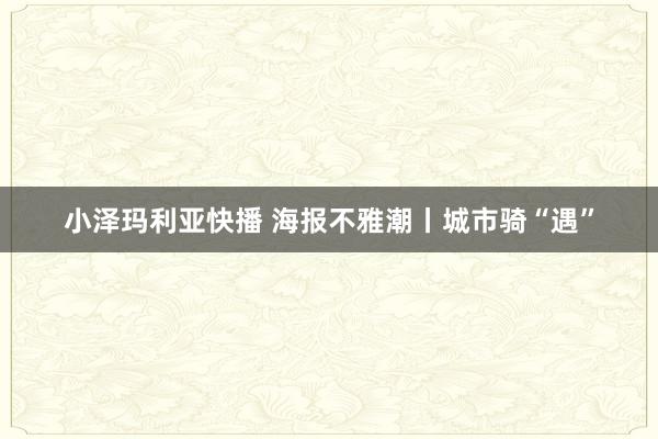 小泽玛利亚快播 海报不雅潮丨城市骑“遇”