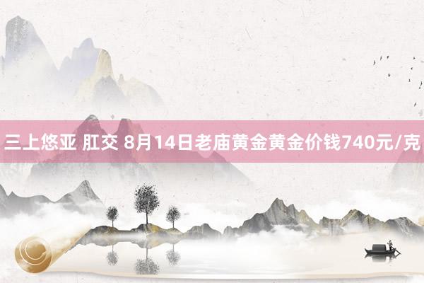 三上悠亚 肛交 8月14日老庙黄金黄金价钱740元/克