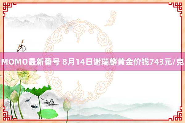 MOMO最新番号 8月14日谢瑞麟黄金价钱743元/克