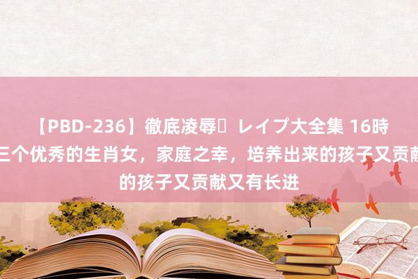 【PBD-236】徹底凌辱・レイプ大全集 16時間 第2集 三个优秀的生肖女，家庭之幸，培养出来的孩子又贡献又有长进