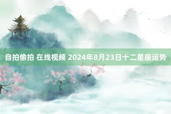 自拍偷拍 在线视频 2024年8月23日十二星座运势