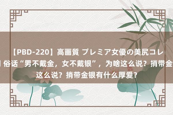 【PBD-220】高画質 プレミア女優の美尻コレクション8時間 俗话“男不戴金，女不戴银”，为啥这么说？捎带金银有什么厚爱？