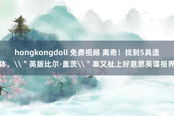 hongkongdoll 免费视频 离奇！找到5具遗体，\＂英版比尔·盖茨\＂案又扯上好意思英谍报界