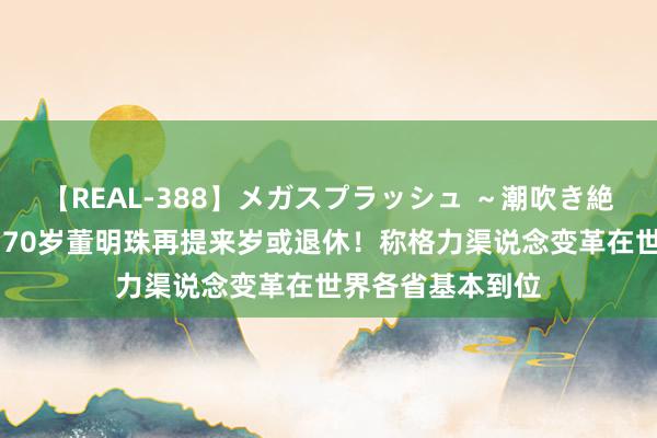 【REAL-388】メガスプラッシュ ～潮吹き絶頂スペシャル～ 70岁董明珠再提来岁或退休！称格力渠说念变革在世界各省基本到位