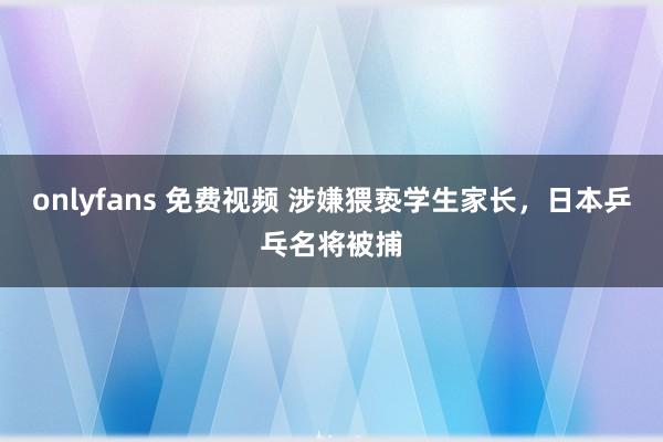 onlyfans 免费视频 涉嫌猥亵学生家长，日本乒乓名将被捕