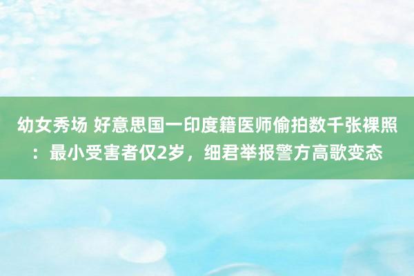 幼女秀场 好意思国一印度籍医师偷拍数千张裸照：最小受害者仅2岁，细君举报警方高歌变态