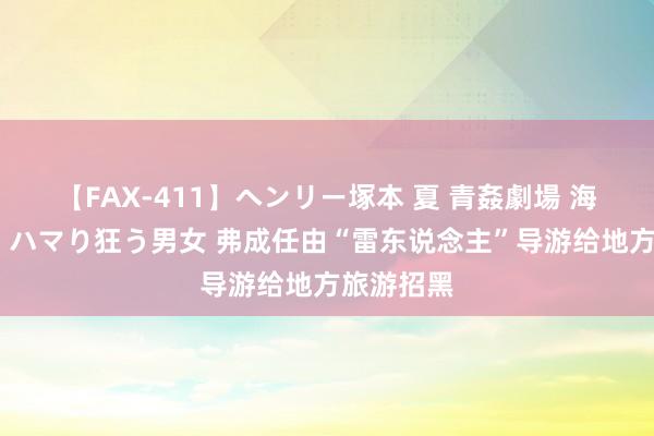 【FAX-411】ヘンリー塚本 夏 青姦劇場 海・山・川 ハマり狂う男女 弗成任由“雷东说念主”导游给地方旅游招黑