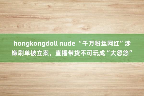 hongkongdoll nude “千万粉丝网红”涉嫌刷单被立案，直播带货不可玩成“大忽悠”