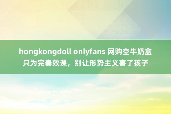 hongkongdoll onlyfans 网购空牛奶盒只为完奏效课，别让形势主义害了孩子