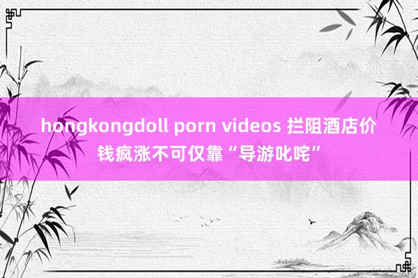 hongkongdoll porn videos 拦阻酒店价钱疯涨不可仅靠“导游叱咤”