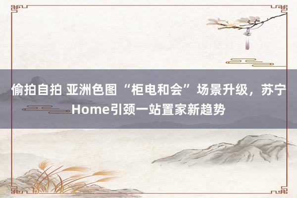 偷拍自拍 亚洲色图 “柜电和会” 场景升级，苏宁Home引颈一站置家新趋势