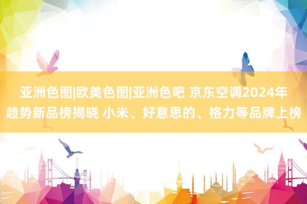 亚洲色图|欧美色图|亚洲色吧 京东空调2024年趋势新品榜揭晓 小米、好意思的、格力等品牌上榜