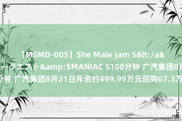 【MSMD-005】She Male Jam 5</a>2008-08-04グローリークエスト&$MANIAC S108分钟 广汽集团8月21日斥资约499.99万元回购67.3万股A股股份