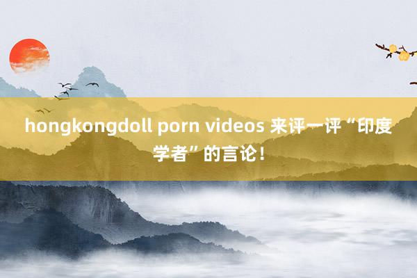 hongkongdoll porn videos 来评一评“印度学者”的言论！