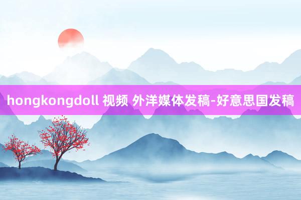 hongkongdoll 视频 外洋媒体发稿-好意思国发稿