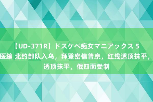 【UD-371R】ドスケベ痴女マニアックス 5 女教師＆女医編 北约部队入乌，拜登密信普京，红线透顶抹平，俄四面受制