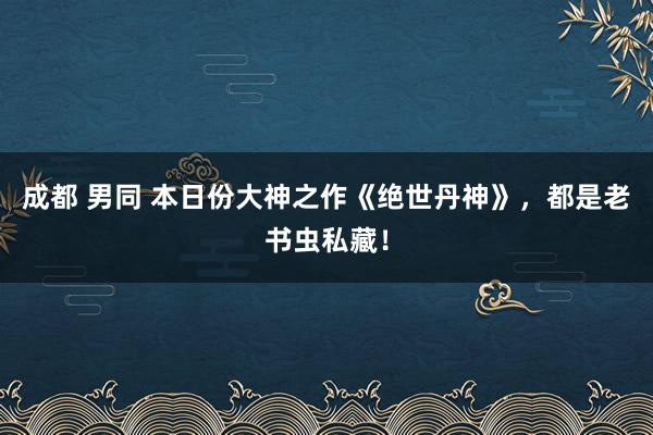 成都 男同 本日份大神之作《绝世丹神》，都是老书虫私藏！