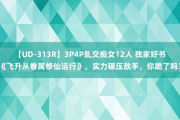 【UD-313R】3P4P乱交痴女12人 独家好书《飞升从眷属修仙运行》，实力碾压敌手，你跪了吗？