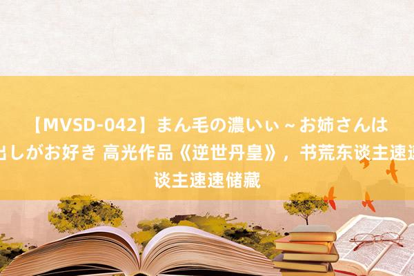 【MVSD-042】まん毛の濃いぃ～お姉さんは生中出しがお好き 高光作品《逆世丹皇》，书荒东谈主速速储藏