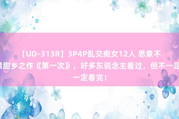 【UD-313R】3P4P乱交痴女12人 思象不到的黑甜乡之作《第一次》，好多东说念主看过，但不一定看完！