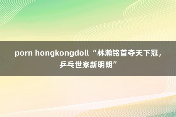 porn hongkongdoll “林瀚铭首夺天下冠，乒乓世家新明朗”