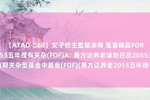 【ATAD-068】女子校生監禁凌辱 鬼畜輪姦FOREVER2 易方达养老2055五年捏有夹杂(FOF)A: 易方达养老谋划日历2055五年捏有期夹杂型基金中基金(FOF)(易方达养老2055五年捏有夹杂(FOF)A)基金产物贵府摘抄更新