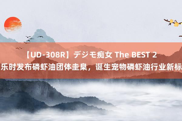 【UD-308R】デジモ痴女 The BEST 2 皆乐时发布磷虾油团体圭臬，诞生宠物磷虾油行业新标杆