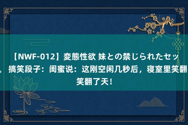 【NWF-012】変態性欲 妹との禁じられたセックス。 搞笑段子：闺蜜说：这刚空闲几秒后，寝室里笑翻了天！