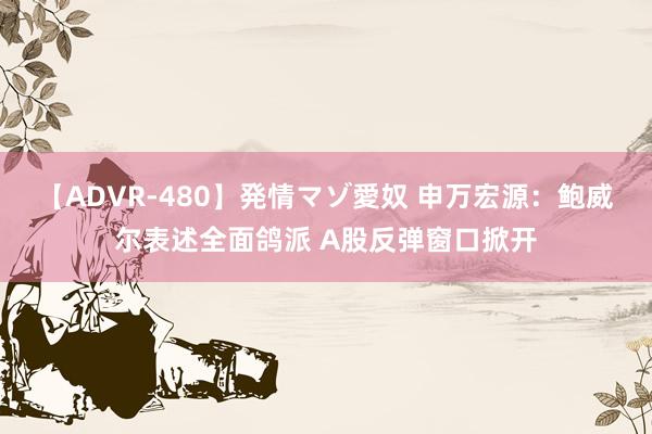 【ADVR-480】発情マゾ愛奴 申万宏源：鲍威尔表述全面鸽派 A股反弹窗口掀开