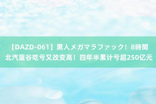 【DAZD-061】黒人メガマラファック！8時間 北汽蓝谷吃亏又改变高！四年半累计亏超250亿元